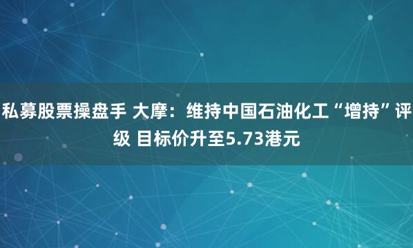 私募股票操盘手 大摩：维持中国石油化工“增持”评级 目标价升至5.73港元