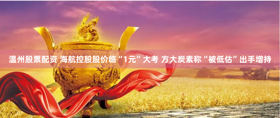温州股票配资 海航控股股价临“1元”大考 方大炭素称“被低估”出手增持