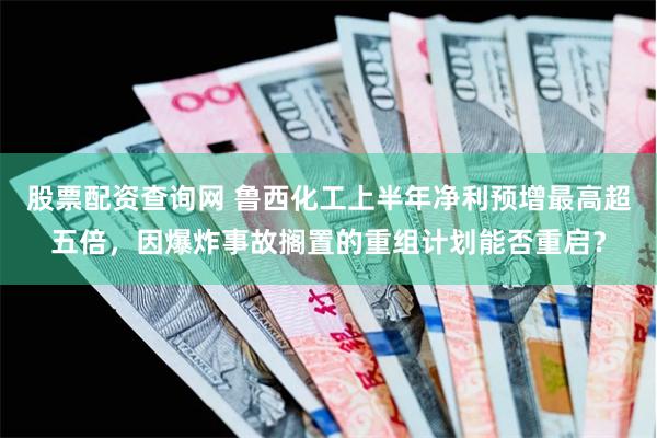 股票配资查询网 鲁西化工上半年净利预增最高超五倍，因爆炸事故搁置的重组计划能否重启？