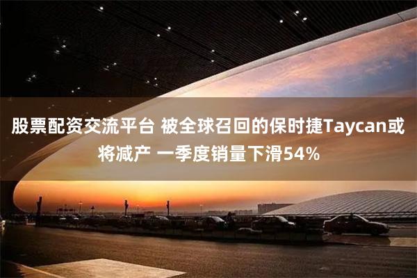 股票配资交流平台 被全球召回的保时捷Taycan或将减产 一季度销量下滑54%