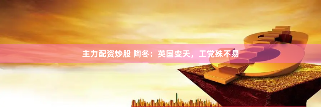 主力配资炒股 陶冬：英国变天，工党殊不易