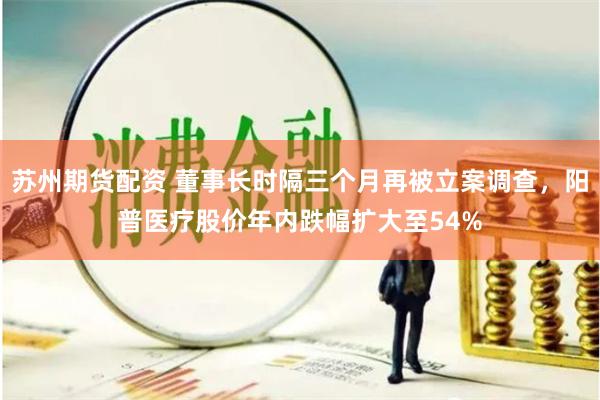 苏州期货配资 董事长时隔三个月再被立案调查，阳普医疗股价年内跌幅扩大至54%