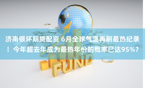 济南银环期货配资 6月全球气温再刷最热纪录！今年超去年成为最热年份的概率已达95%？
