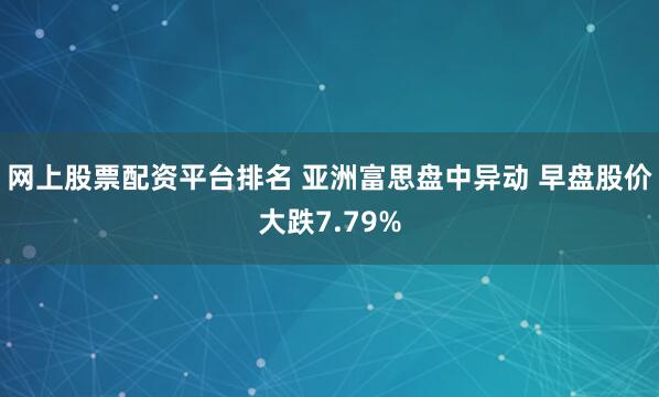 网上股票配资平台排名 亚洲富思盘中异动 早盘股价大跌7.79%