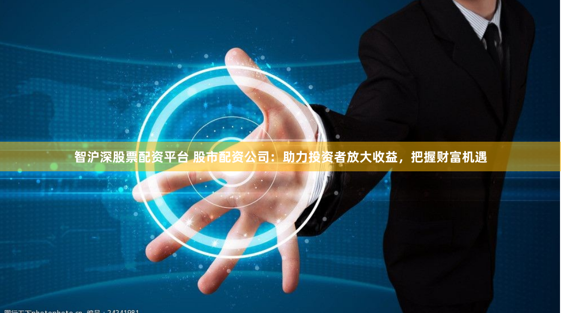 智沪深股票配资平台 股市配资公司：助力投资者放大收益，把握财富机遇