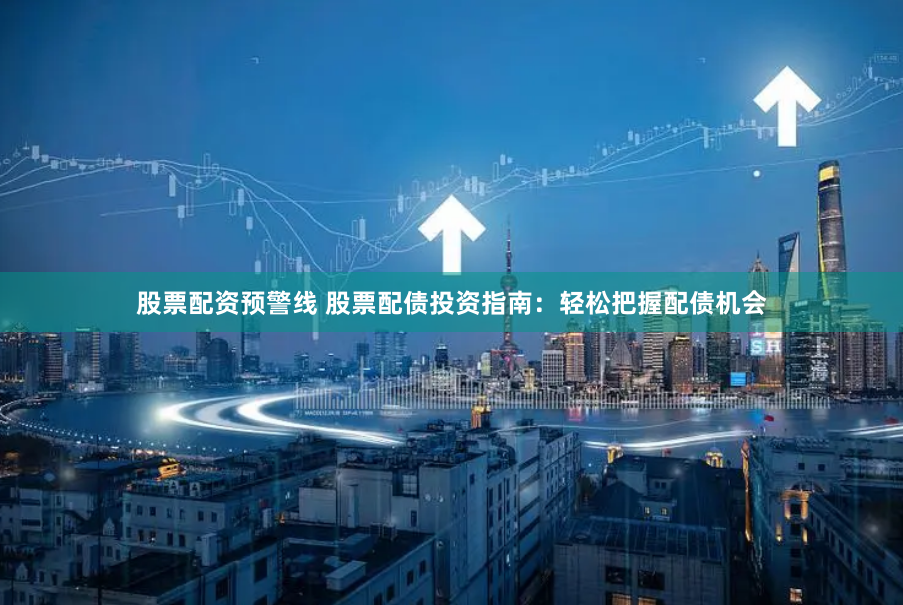 股票配资预警线 股票配债投资指南：轻松把握配债机会