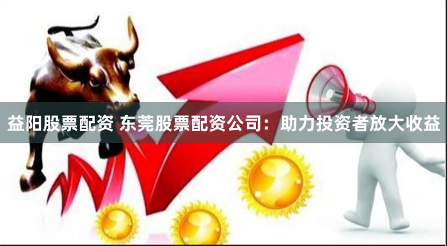 益阳股票配资 东莞股票配资公司：助力投资者放大收益