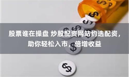 股票谁在操盘 炒股配资网站约选配资，助你轻松入市，倍增收益