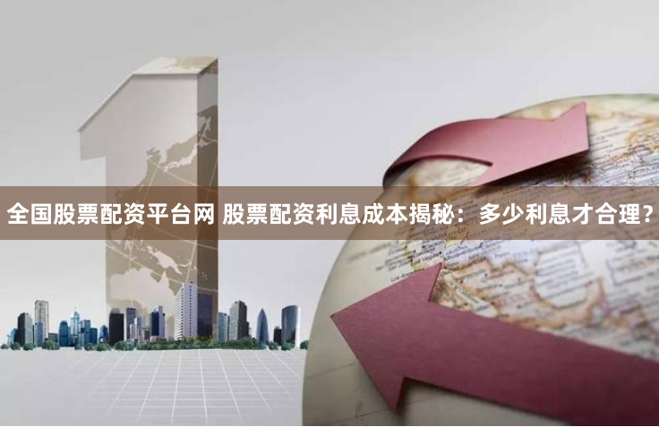 全国股票配资平台网 股票配资利息成本揭秘：多少利息才合理？