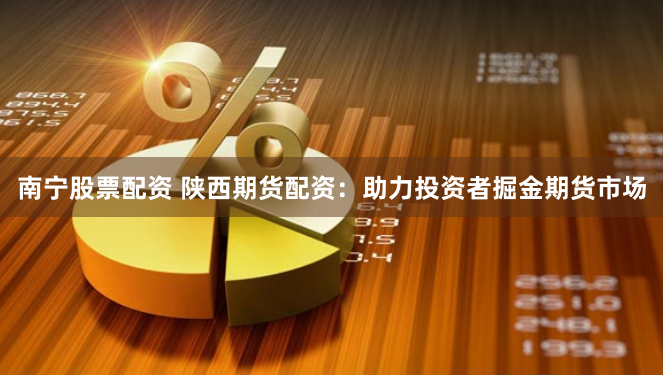 南宁股票配资 陕西期货配资：助力投资者掘金期货市场